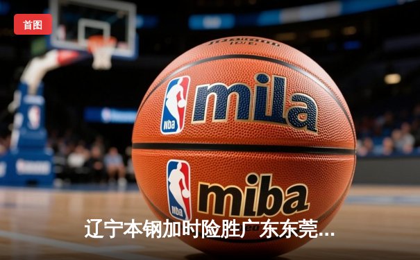 辽宁本钢加时险胜广东东莞大益 赵继伟33+8+5导演惊天逆转