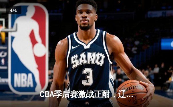 CBA季后赛激战正酣，辽宁本钢力克广东东莞大益夺得赛点 - 4