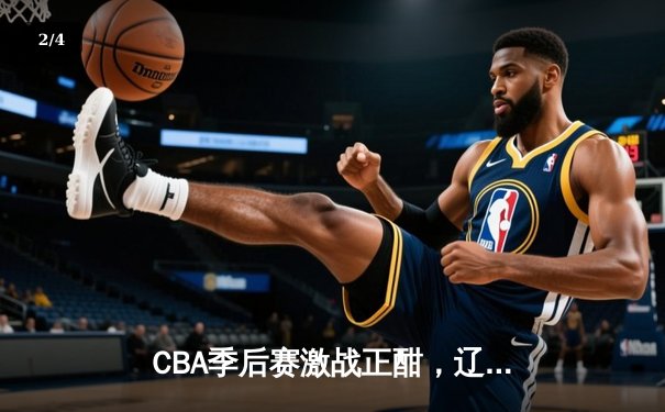 CBA季后赛激战正酣，辽宁本钢逆转浙江广厦晋级总决赛 - 2