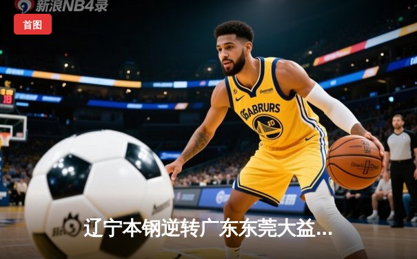 辽宁本钢逆转广东东莞大益，张镇麟37分闪耀天王山之战