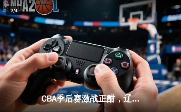 CBA季后赛激战正酣，辽宁本钢逆转广东宏远挺进总决赛 - 2