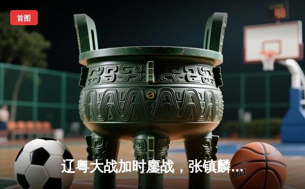 辽粤大战加时鏖战，张镇麟37分率队逆转广东