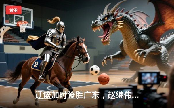 辽篮加时险胜广东，赵继伟37分创生涯新高，张镇麟致命三分定乾坤