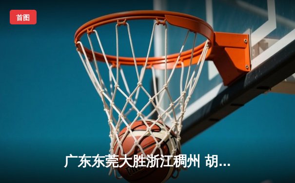 广东东莞大胜浙江稠州 胡明轩30分率队豪取八连胜