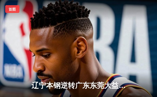 辽宁本钢逆转广东东莞大益，张镇麟关键三分锁定胜局