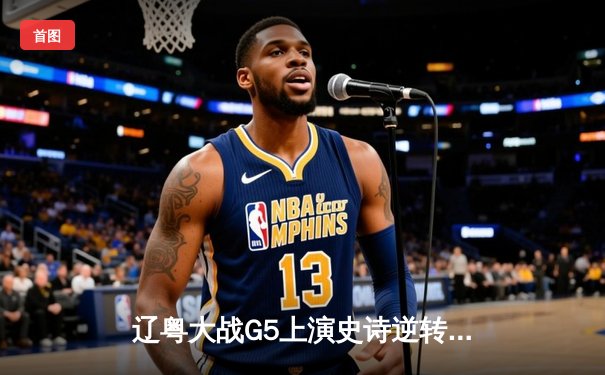 辽粤大战G5上演史诗逆转，辽宁加时险胜广东挺进总决赛