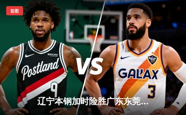 辽宁本钢加时险胜广东东莞大益，赵继伟狂砍35分加冕关键先生