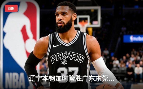 辽宁本钢加时险胜广东东莞大益 张镇麟37分创生涯新高